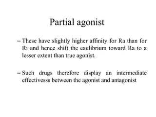 Partial agonist
– These have slightly higher affinity for Ra than for
  Ri and hence shift the eaulibrium toward Ra to a
  lesser extent than true agonist.

– Such drugs therefore display an intermediate
  effectivesss between the agonist and antagonist
 