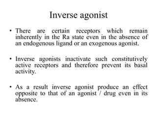 Inverse agonist
• There are certain receptors which remain
  inherently in the Ra state even in the absence of
  an endogenous ligand or an exogenous agonist.

• Inverse agonists inactivate such constitutively
  active receptors and therefore prevent its basal
  activity.

• As a result inverse agonist produce an effect
  opposite to that of an agonist / drug even in its
  absence.
 