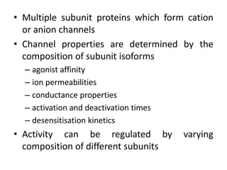 • Multiple subunit proteins which form cation
  or anion channels
• Channel properties are determined by the
  composition of subunit isoforms
  – agonist affinity
  – ion permeabilities
  – conductance properties
  – activation and deactivation times
  – desensitisation kinetics
• Activity can be regulated by          varying
  composition of different subunits
 