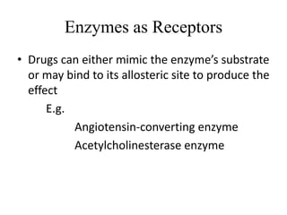 Enzymes as Receptors
• Drugs can either mimic the enzyme’s substrate
  or may bind to its allosteric site to produce the
  effect
      E.g.
           Angiotensin-converting enzyme
           Acetylcholinesterase enzyme
 