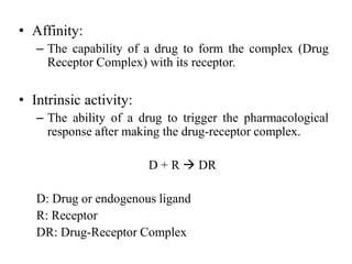 • Affinity:
   – The capability of a drug to form the complex (Drug
     Receptor Complex) with its receptor.


• Intrinsic activity:
   – The ability of a drug to trigger the pharmacological
     response after making the drug-receptor complex.

                        D + R  DR

   D: Drug or endogenous ligand
   R: Receptor
   DR: Drug-Receptor Complex
 
