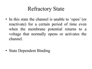 Refractory State
• In this state the channel is unable to ‘open’ (or
  reactivate) for a certain period of time even
  when the membrane potential returns to a
  voltage that normally opens or activates the
  channel.

• State Dependent Binding
 