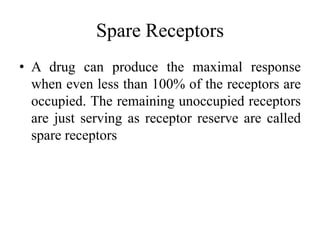 Spare Receptors
• A drug can produce the maximal response
  when even less than 100% of the receptors are
  occupied. The remaining unoccupied receptors
  are just serving as receptor reserve are called
  spare receptors
 