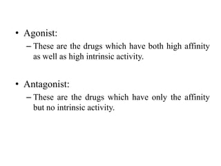 • Agonist:
  – These are the drugs which have both high affinity
    as well as high intrinsic activity.


• Antagonist:
  – These are the drugs which have only the affinity
    but no intrinsic activity.
 