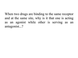 When two drugs are binding to the same receptor
and at the same site, why is it that one is acting
as an agonist while other is serving as an
antagonist...?
 