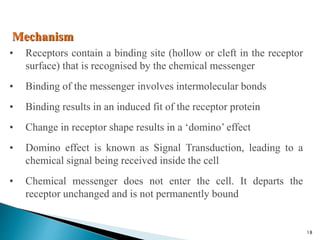 Mechanism
• Receptors contain a binding site (hollow or cleft in the receptor
surface) that is recognised by the chemical messenger
• Binding of the messenger involves intermolecular bonds
• Binding results in an induced fit of the receptor protein
• Change in receptor shape results in a ‘domino’ effect
• Domino effect is known as Signal Transduction, leading to a
chemical signal being received inside the cell
• Chemical messenger does not enter the cell. It departs the
receptor unchanged and is not permanently bound
18
 