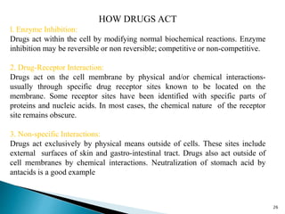 HOW DRUGS ACT
l. Enzyme Inhibition:
Drugs act within the cell by modifying normal biochemical reactions. Enzyme
inhibition may be reversible or non reversible; competitive or non-competitive.
2. Drug-Receptor Interaction:
Drugs act on the cell membrane by physical and/or chemical interactions-
usually through specific drug receptor sites known to be located on the
membrane. Some receptor sites have been identified with specific parts of
proteins and nucleic acids. In most cases, the chemical nature of the receptor
site remains obscure.
3. Non-specific Interactions:
Drugs act exclusively by physical means outside of cells. These sites include
external surfaces of skin and gastro-intestinal tract. Drugs also act outside of
cell membranes by chemical interactions. Neutralization of stomach acid by
antacids is a good example
26
 