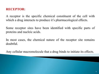 RECEPTOR:
A receptor is the specific chemical constituent of the cell with
which a drug interacts to produce it’s pharmacological effects.
Some receptor sites have been identified with specific parts of
proteins and nucleic acids.
In most cases, the chemical nature of the receptor site remains
doubtful.
Any cellular macromolecule that a drug binds to initiate its effects.
4
 