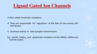 Ligand Gated Ion Channels
 Also called ionotropic receptors.
 They are responsible for regulation of the flow of ions across cell
membrane
 Involved mainly in fast synaptic transmission.
Eg: nAchR, GABAA, and glutamate receptors of the NMDA, AMPA and
kainate types.
 