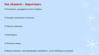 Ion channels - importance
 Generation , propagation of nerve impulse.
 Synaptic transmission of neurons.
 Muscle contraction.
 Salt balance.
 Hormone release.
 Muscle relaxants , anti-arrhythmatics ,anesthetics – act by blocking ion channels.
 