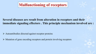 Several diseases are result from alteration in receptors and their
immediate signaling effectors . This principle mechanism involved are :
 Autoantibodies directed against receptor proteins
 Mutation of gene encoding receptors and protein involving receptors
Malfunctioning of receptors
 