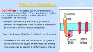 What Is A Receptor?
Definition : Receptors are macromolecules ,
composed of lipoprotein . They are located on the
cell membrane or inside the cell ( either in
cytoplasm or nucleus).
 Receptor bind with drug and form drug- receptor
complex. The magnitude of the response is proportional
to the number of drug–receptor complexes:
 The receptor not only has the ability to recognize a
ligand, but can also couple or transduce this binding
into a response by causing a conformational change
)(Re/)(Re)( sponseComplexRDRceptorDDrug Kd

 