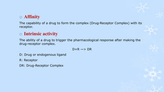 o Affinity
The capability of a drug to form the complex (Drug-Receptor Complex) with its
receptor.
o Intrinsic activity
The ability of a drug to trigger the pharmacological response after making the
drug-receptor complex.
D+R —> DR
D: Drug or endogenous ligand
R: Receptor
DR: Drug-Receptor Complex
 
