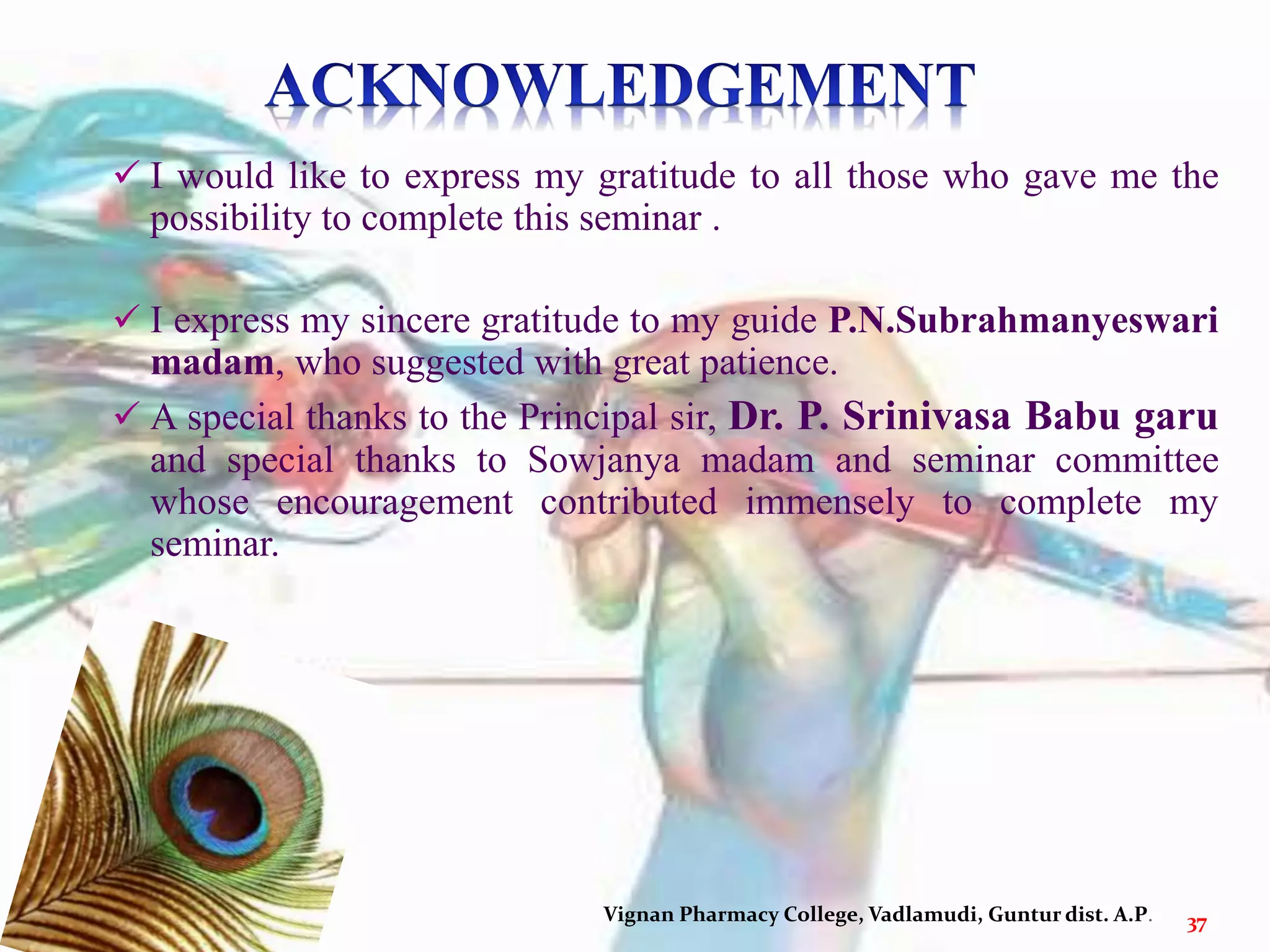 Vignan Pharmacy College, Vadlamudi, Guntur dist. A.P. 37
 I would like to express my gratitude to all those who gave me the
possibility to complete this seminar .
 I express my sincere gratitude to my guide P.N.Subrahmanyeswari
madam, who suggested with great patience.
 A special thanks to the Principal sir, Dr. P. Srinivasa Babu garu
and special thanks to Sowjanya madam and seminar committee
whose encouragement contributed immensely to complete my
seminar.
 