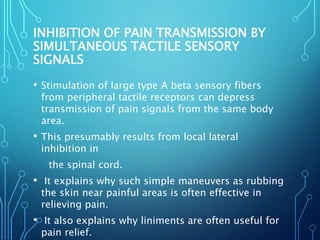 INHIBITION OF PAIN TRANSMISSION BY
SIMULTANEOUS TACTILE SENSORY
SIGNALS
• Stimulation of large type A beta sensory fibers
from peripheral tactile receptors can depress
transmission of pain signals from the same body
area.
• This presumably results from local lateral
inhibition in
the spinal cord.
• It explains why such simple maneuvers as rubbing
the skin near painful areas is often effective in
relieving pain.
• It also explains why liniments are often useful for
pain relief.
 