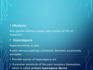 • Allodynia
Non painful stimulus causes pain (Lesion of VPL of
thalamus)
• Hyperalgesia
Hypersensitivity to pain
A pain nervous pathway sometimes becomes excessively
excitable;.
• Possible causes of hyperalgesia are
• Excessive sensitivity of the pain receptors themselves,
which is called primary hyperalgesia (Burns)
 