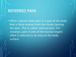 REFERRED PAIN
• Often a person feels pain in a part of the body
that is fairly remote from the tissue causing
the pain. This is called referred pain. For
instance, pain in one of the visceral organs
often is referred to an area on the body
surface.
 