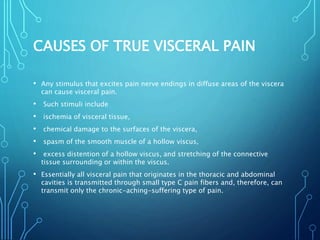 CAUSES OF TRUE VISCERAL PAIN
• Any stimulus that excites pain nerve endings in diffuse areas of the viscera
can cause visceral pain.
• Such stimuli include
• ischemia of visceral tissue,
• chemical damage to the surfaces of the viscera,
• spasm of the smooth muscle of a hollow viscus,
• excess distention of a hollow viscus, and stretching of the connective
tissue surrounding or within the viscus.
• Essentially all visceral pain that originates in the thoracic and abdominal
cavities is transmitted through small type C pain fibers and, therefore, can
transmit only the chronic-aching-suffering type of pain.
 