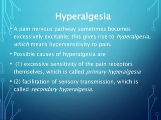 Hyperalgesia
• A pain nervous pathway sometimes becomes
excessively excitable; this gives rise to hyperalgesia,
which means hypersensitivity to pain.
• Possible causes of hyperalgesia are
• (1) excessive sensitivity of the pain receptors
themselves, which is called primary hyperalgesia
• (2) facilitation of sensory transmission, which is
called secondary hyperalgesia.
 