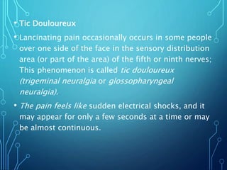 • Tic Douloureux
• Lancinating pain occasionally occurs in some people
over one side of the face in the sensory distribution
area (or part of the area) of the fifth or ninth nerves;
This phenomenon is called tic douloureux
(trigeminal neuralgia or glossopharyngeal
neuralgia).
• The pain feels like sudden electrical shocks, and it
may appear for only a few seconds at a time or may
be almost continuous.
 