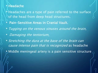 • Headache
• Headaches are a type of pain referred to the surface
of the head from deep head structures.
• Pain-Sensitive Areas in Cranial Vault.
• Tugging on the venous sinuses around the brain,
• Damaging the tentorium,
• Stretching the dura at the base of the brain can
cause intense pain that is recognized as headache
• Middle meningeal artery is a pain sensitive structure
 