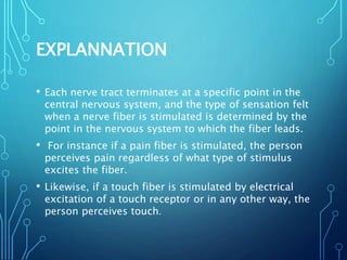 EXPLANNATION
• Each nerve tract terminates at a specific point in the
central nervous system, and the type of sensation felt
when a nerve fiber is stimulated is determined by the
point in the nervous system to which the fiber leads.
• For instance if a pain fiber is stimulated, the person
perceives pain regardless of what type of stimulus
excites the fiber.
• Likewise, if a touch fiber is stimulated by electrical
excitation of a touch receptor or in any other way, the
person perceives touch.
 