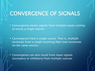 CONVERGENCE OF SIGNALS
• Convergence means signals from multiple inputs uniting
to excite a single neuron.
• Convergence from a single source. That is, multiple
terminals from a single incoming fiber tract terminate
on the same neuron.
• Convergence can also result from input signals
(excitatory or inhibitory) from multiple sources
 
