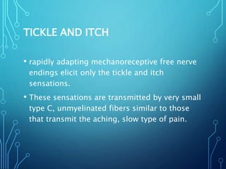 TICKLE AND ITCH
• rapidly adapting mechanoreceptive free nerve
endings elicit only the tickle and itch
sensations.
• These sensations are transmitted by very small
type C, unmyelinated fibers similar to those
that transmit the aching, slow type of pain.
 