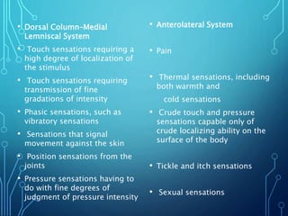 • Dorsal Column–Medial
Lemniscal System
• Touch sensations requiring a
high degree of localization of
the stimulus
• Touch sensations requiring
transmission of fine
gradations of intensity
• Phasic sensations, such as
vibratory sensations
• Sensations that signal
movement against the skin
• Position sensations from the
joints
• Pressure sensations having to
do with fine degrees of
judgment of pressure intensity
• Anterolateral System
• Pain
• Thermal sensations, including
both warmth and
cold sensations
• Crude touch and pressure
sensations capable only of
crude localizing ability on the
surface of the body
• Tickle and itch sensations
• Sexual sensations
 