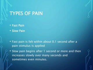 TYPES OF PAIN
• Fast Pain
• Slow Pain
• Fast pain is felt within about 0.1 second after a
pain stimulus is applied
• Slow pain begins after 1 second or more and then
increases slowly over many seconds and
sometimes even minutes.
 