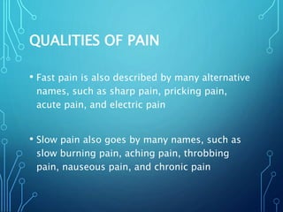 QUALITIES OF PAIN
• Fast pain is also described by many alternative
names, such as sharp pain, pricking pain,
acute pain, and electric pain
• Slow pain also goes by many names, such as
slow burning pain, aching pain, throbbing
pain, nauseous pain, and chronic pain
 