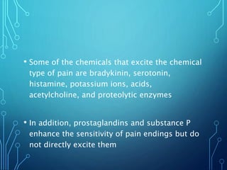 • Some of the chemicals that excite the chemical
type of pain are bradykinin, serotonin,
histamine, potassium ions, acids,
acetylcholine, and proteolytic enzymes
• In addition, prostaglandins and substance P
enhance the sensitivity of pain endings but do
not directly excite them
 