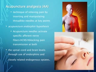 Acupuncture analgesia (AA)
• technique of relieving pain by
inserting and manipulating
threadlike needles at key points
• acupuncture endorphin hypothesis
• Acupuncture needles activate
specific afferent nerve
fibersCNSblocking pain
transmission at both
• the spinal-cord and brain levels
through use of endorphins and
closely related endogenous opiates.
 