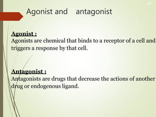 Agonist and antagonist
Agonist :
Agonists are chemical that binds to a receptor of a cell and
triggers a response by that cell.
Antagonist :
Antagonists are drugs that decrease the actions of another
drug or endogenous ligand.
16
 