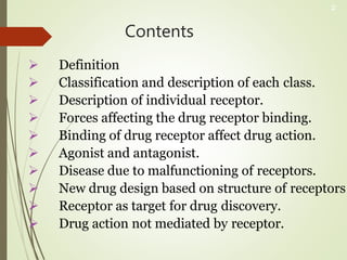 Contents
 Definition
 Classification and description of each class.
 Description of individual receptor.
 Forces affecting the drug receptor binding.
 Binding of drug receptor affect drug action.
 Agonist and antagonist.
 Disease due to malfunctioning of receptors.
 New drug design based on structure of receptors
 Receptor as target for drug discovery.
 Drug action not mediated by receptor.
2
 