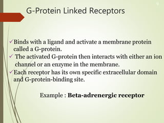 G-Protein Linked Receptors
Binds with a ligand and activate a membrane protein
called a G-protein.
 The activated G-protein then interacts with either an ion
channel or an enzyme in the membrane.
Each receptor has its own specific extracellular domain
and G-protein-binding site.
Example : Beta-adrenergic receptor
9
 