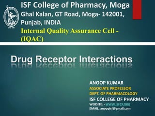 Drug Receptor Interactions
ANOOP KUMAR
ASSOCIATE PROFESSOR
DEPT. OF PHARMACOLOGY
ISF COLLEGE OF PHARMACY
WEBSITE: - WWW.ISFCP.ORG
EMAIL: anoopisf@gmail.com
ISF College of Pharmacy, Moga
Ghal Kalan, GT Road, Moga- 142001,
Punjab, INDIA
Internal Quality Assurance Cell -
(IQAC)
 