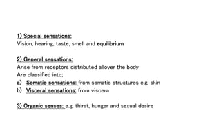 1) Special sensations:
Vision, hearing, taste, smell and equilibrium
2) General sensations:
Arise from receptors distributed allover the body
Are classified into;
a) Somatic sensations: from somatic structures e.g. skin
b) Visceral sensations: from viscera
3) Organic senses: e.g. thirst, hunger and sexual desire
 