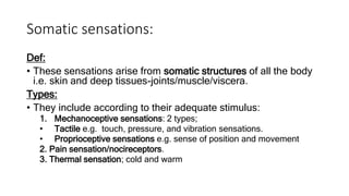 Somatic sensations:
Def:
• These sensations arise from somatic structures of all the body
i.e. skin and deep tissues-joints/muscle/viscera.
Types:
• They include according to their adequate stimulus:
1. Mechanoceptive sensations: 2 types;
• Tactile e.g. touch, pressure, and vibration sensations.
• Proprioceptive sensations e.g. sense of position and movement
2. Pain sensation/nocireceptors.
3. Thermal sensation; cold and warm
 