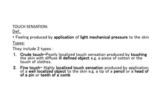 TOUCH SENSATION:
Def.,
• Feeling produced by application of light mechanical pressure to the skin
Types:
They include 2 types :
1. Crude touch-Poorly localized touch sensation produced by touching
the skin with diffuse ill defined object e.g. a piece of cotton or the
touch of clothes.
2. Fine touch- Highly localized touch sensation produced by application
of a well localized object to the skin e.g. a tip of a pencil or a head of
of a pin or teeth of a comb
 