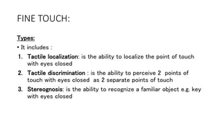 FINE TOUCH:
Types:
• It includes :
1. Tactile localization: is the ability to localize the point of touch
with eyes closed
2. Tactile discrimination : is the ability to perceive 2 points of
touch with eyes closed as 2 separate points of touch
3. Stereognosis: is the ability to recognize a familiar object e.g. key
with eyes closed
 