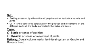 Def :
• Feeling produced by stimulation of proprioceptors in skeletal muscle and
joints
• Or It is the conscious perception of the position and movements of the
different parts of the body, particularly the limbs and joints.
Types:
a) Static or sense of position
b) Dynamic or sense of movement of joints
Pathway: Dorsal column medial leminiscal system or Gracile and
Cuneate tract
 