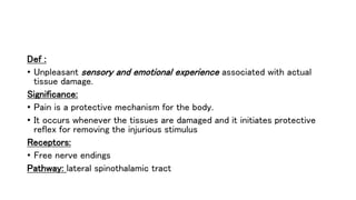 Def :
• Unpleasant sensory and emotional experience associated with actual
tissue damage.
Significance:
• Pain is a protective mechanism for the body.
• It occurs whenever the tissues are damaged and it initiates protective
reflex for removing the injurious stimulus
Receptors:
• Free nerve endings
Pathway: lateral spinothalamic tract
 
