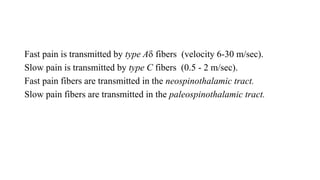 Fast pain is transmitted by type A fibers (velocity 6-30 m/sec).
Slow pain is transmitted by type C fibers (0.5 - 2 m/sec).
Fast pain fibers are transmitted in the neospinothalamic tract.
Slow pain fibers are transmitted in the paleospinothalamic tract.
 