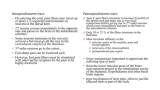 Neospinothalamic tract:
• On entering the cord, pain fibers may travel up
or down 1-3 segments and terminate on
neurons in the dorsal horn.
• 2nd neuron crosses immediately to the opposite
side and passes to the brain in the anterolateral
columns.
• Some neurons terminate in the reticular
substance but most go all the way to the
ventrobasal complex of the thalamus.
• 3rd order neurons go to the cortex.
• Fast-sharp pain can be localized well.
• However, fast pain fibers must be stimulated
with other tactile receptors for the pain to be
highly localized.
Paleospinothalamic tract:
o Type C pain fibers terminate in laminae II and III of
the spinal cord and make one or two local
connections before giving rise to 2nd order neurons
which cross immediately and pass to the brain in
the anterolateral columns.
o Only 10 to 25 % of the fibers terminate in the
thalamus.
o Most terminate diffusely in the:
o reticular nuclei of the medulla, pons and
mesencephalon
o tectal area of the mesencephalon
o periaqueductal gray region.
• lower terminations important to appreciate the
suffering type of pain
• from the lower reticular areas of the brain
stem neurons project to the intralaminar nuclei
of the thalamus, hypothalamus and other basal
brain regions
• poor localization of slow pain, often to just the
affected limb or part of the body
 