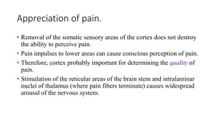Appreciation of pain.
• Removal of the somatic sensory areas of the cortex does not destroy
the ability to perceive pain.
• Pain impulses to lower areas can cause conscious perception of pain.
• Therefore, cortex probably important for determining the quality of
pain.
• Stimulation of the reticular areas of the brain stem and intralaminar
nuclei of thalamus (where pain fibers terminate) causes widespread
arousal of the nervous system.
 