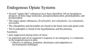 Endogenous Opiate Systems
• Several “opiate-like” substances have been identified. All are breakdown
products of three large molecules; proopiomelanocortin, proenkephalin, and
prodynorphin
• The major opiate substances;  endorphin, met-enkephalin, leu-enkephalin,
dynorphin
• The enkephalins and dynorphin are found in the brain stem and spinal cord.
• The b-endorphin is found in the hypothalamus and the pituitary.
Functions:
• pain suppression during times of stress
• an important part of an organism’s response to an emergency is a reduction
in the responsiveness to pain
• effective in defense, predation, dominance and adaptation to
environmental challenges
 