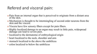 Refered and visceral pain:
o Pain from an internal organ that is perceived to originate from a distant area
of the skin.
o Mechanism is thought to be intermingling of second order neurons from the
skin and the viscera.
o Viscera have few sensory fibers except for pain fibers.
o Highly localized damage to an organ may result in little pain, widespread
damage can lead to severe pain.
• localized to the dermatome of embryological origin
• heart localized to the neck, shoulder and arm
• stomach localized to the above the umbilicus
• colon localized to below the umbilicus
 