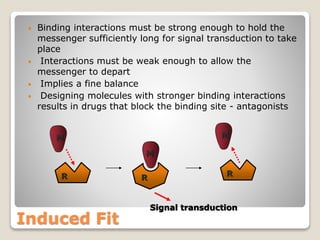 Induced Fit
• Binding interactions must be strong enough to hold the
messenger sufficiently long for signal transduction to take
place
• Interactions must be weak enough to allow the
messenger to depart
• Implies a fine balance
• Designing molecules with stronger binding interactions
results in drugs that block the binding site - antagonists
M
M
ER R
M
ER
Signal transduction
 