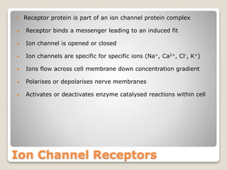 Ion Channel Receptors
• Receptor protein is part of an ion channel protein complex
• Receptor binds a messenger leading to an induced fit
• Ion channel is opened or closed
• Ion channels are specific for specific ions (Na+, Ca2+, Cl-, K+)
• Ions flow across cell membrane down concentration gradient
• Polarises or depolarises nerve membranes
• Activates or deactivates enzyme catalysed reactions within cell
 